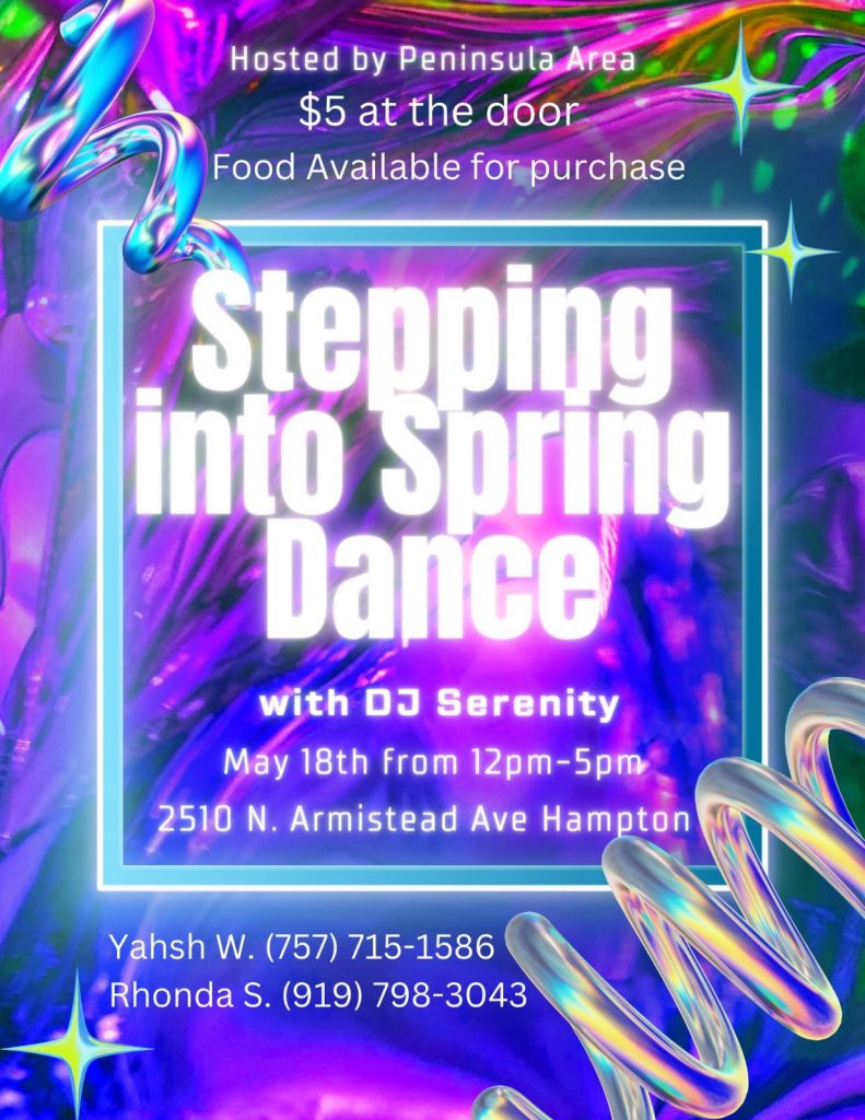 Colorful flyer with information for a dance event: Hosted by Peninsula Area
$5 at the door
Food Available for purchase
Stepping Into Spring Dance
with DJ Serenity
May 18th from 12pm-5pm
2510 N. Armistead Ave, Hampton VA
Yahsh W. (757) 715-1586
Rhonda S. (919) 798-3043